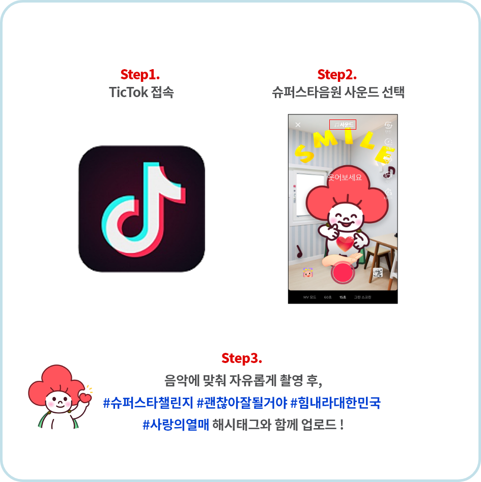 참여기간(2020년05월19일 화요일부터 06월30일 화요일까지) 1단계(틱톡 접속) 2단계(슈퍼스타챌린지 해쉬태그 검색 후 클릭)
3단계(스마일 스티커 3가지 중 1 선택) 4단계(슈퍼스타음원 사운드 선택) 5단계(음악에 맞춰 자유롭게 촬영 후, #슈퍼스타챌린지 #괜찮아잘될거야 #힘내라대한민국 #사랑의열매 #smilewithtiktok 해시태그와 함께 업로드)